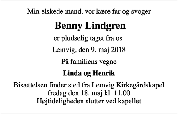 <p>Min elskede mand, vor kære far og svoger<br />Benny Lindgren<br />er pludselig taget fra os<br />Lemvig, den 9. maj 2018<br />På familiens vegne<br />Linda og Henrik<br />Bisættelsen finder sted fra Lemvig Kirkegårdskapel fredag den 18. maj kl. 11.00 Højtideligheden slutter ved kapellet</p>