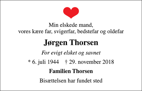 <p>Min elskede mand, vores kære far, svigerfar, bedstefar og oldefar<br />Jørgen Thorsen<br />For evigt elsket og savnet<br />* 6. juli 1944 ✝ 29. november 2018<br />Familien Thorsen<br />Bisættelsen har fundet sted</p>