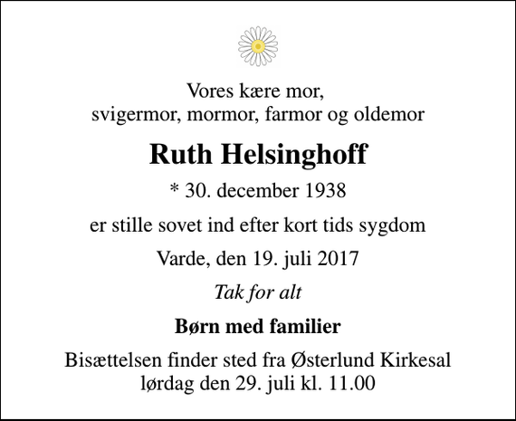 <p>Vores kære mor, svigermor, mormor, farmor og oldemor<br />Ruth Helsinghoff<br />* 30. december 1938<br />er stille sovet ind efter kort tids sygdom<br />Varde, den 19. juli 2017<br />Tak for alt<br />Børn med familier<br />Bisættelsen finder sted fra Østerlund Kirkesal lørdag den 29. juli kl. 11.00</p>