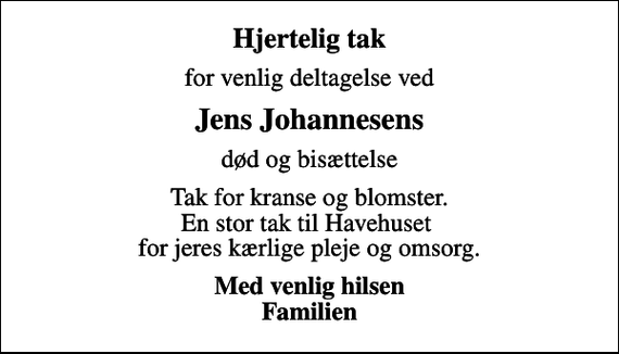 <p>Hjertelig tak<br />for venlig deltagelse ved<br />Jens Johannesens<br />død og bisættelse<br />Tak for kranse og blomster. En stor tak til Havehuset for jeres kærlige pleje og omsorg.<br />Med venlig hilsen Familien</p>