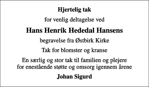 <p>Hjertelig tak<br />for venlig deltagelse ved<br />Hans Henrik Hededal Hansens<br />begravelse fra Østbirk Kirke<br />Tak for blomster og kranse<br />En særlig og stor tak til familien og plejere for enestående støtte og omsorg igennem årene<br />Johan Sigurd</p>