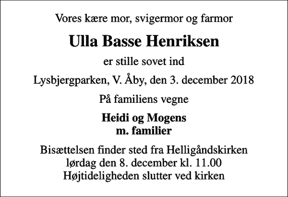 <p>Vores kære mor, svigermor og farmor<br />Ulla Basse Henriksen<br />er stille sovet ind<br />Lysbjergparken, V. Åby, den 3. december 2018<br />På familiens vegne<br />Heidi og Mogens m. familier<br />Bisættelsen finder sted fra Helligåndskirken lørdag den 8. december kl. 11.00 Højtideligheden slutter ved kirken</p>