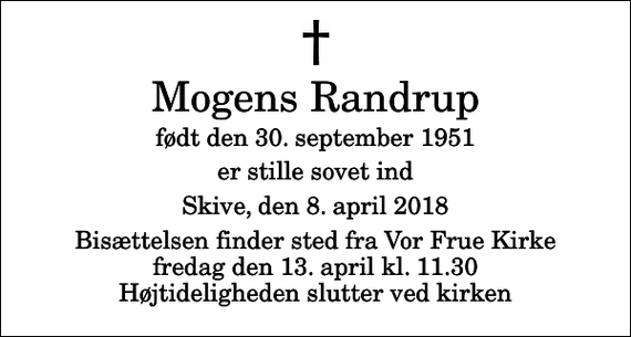 <p>Mogens Randrup<br />født den 30. september 1951<br />er stille sovet ind<br />Skive, den 8. april 2018<br />Bisættelsen finder sted fra Vor Frue Kirke fredag den 13. april kl. 11.30 Højtideligheden slutter ved kirken</p>