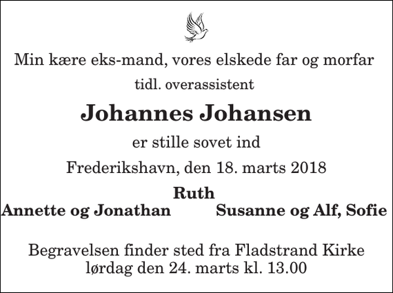 <p>Min kære eks-mand, vores elskede far og morfar<br />tidl. overassistent<br />Johannes Johansen<br />er stille sovet ind<br />Frederikshavn, den 18. marts 2018<br />Ruth<br />Annette og Jonathan<br />Susanne og Alf, Sofie<br />Begravelsen finder sted fra Fladstrand Kirke lørdag den 24. marts kl. 13.00</p>