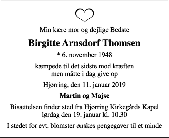 <p>Min kære mor og dejlige Bedste<br />Birgitte Arnsdorf Thomsen<br />* 6. november 1948<br />kæmpede til det sidste mod kræften men måtte i dag give op<br />Hjørring, den 11. januar 2019<br />Martin og Majse<br />Bisættelsen finder sted fra Hjørring Kirkegårds Kapel lørdag den 19. januar kl. 10.30<br />I stedet for evt. blomster ønskes pengegaver til et minde</p>