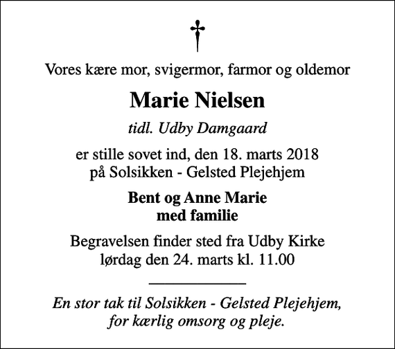 <p>Vores kære mor, svigermor, farmor og oldemor<br />Marie Nielsen<br />tidl. Udby Damgaard<br />er stille sovet ind, den 18. marts 2018 på Solsikken - Gelsted Plejehjem<br />Bent og Anne Marie med familie<br />Begravelsen finder sted fra Udby Kirke lørdag den 24. marts kl. 11.00 ____________<br />En stor tak til Solsikken - Gelsted Plejehjem, for kærlig omsorg og pleje.</p>