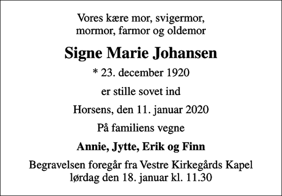 <p>Vores kære mor, svigermor, mormor, farmor og oldemor<br />Signe Marie Johansen<br />* 23. december 1920<br />er stille sovet ind<br />Horsens, den 11. januar 2020<br />På familiens vegne<br />Annie, Jytte, Erik og Finn<br />Begravelsen foregår fra Vestre Kirkegårds Kapel lørdag den 18. januar kl. 11.30</p>