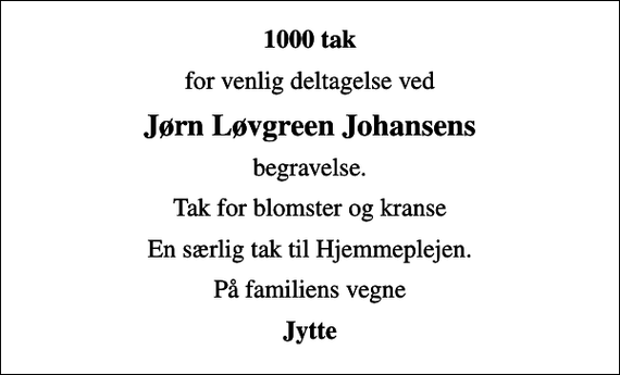 <p>1000 tak<br />for venlig deltagelse ved<br />Jørn Løvgreen Johansens<br />begravelse.<br />Tak for blomster og kranse<br />En særlig tak til Hjemmeplejen.<br />På familiens vegne<br />Jytte</p>