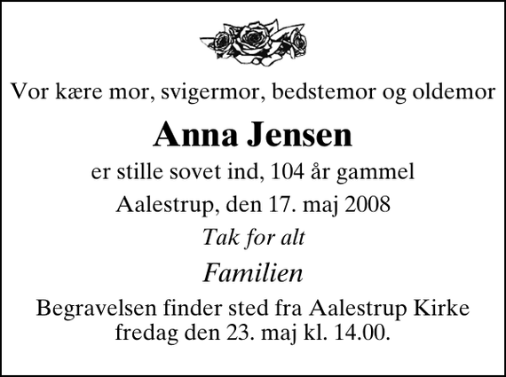 <p>Vor kære mor, svigermor, bedstemor og oldemor<br />Anna Jensen<br />er stille sovet ind, 104 år gammel<br />Aalestrup, den 17. maj 2008<br />Tak for alt<br />Familien<br />Begravelsen finder sted fra Aalestrup Kirke fredag den 23. maj kl. 14.00</p>