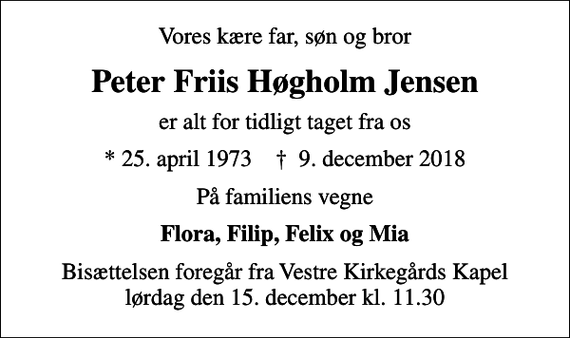 <p>Vores kære far, søn og bror<br />Peter Friis Høgholm Jensen<br />er alt for tidligt taget fra os<br />* 25. april 1973 ✝ 9. december 2018<br />På familiens vegne<br />Flora, Filip, Felix og Mia<br />Bisættelsen foregår fra Vestre Kirkegårds Kapel lørdag den 15. december kl. 11.30</p>