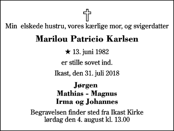 <p>Min elskede hustru, vores kærlige mor, og svigerdatter<br />Marilou Patricio Karlsen<br />* 13. juni 1982<br />er stille sovet ind.<br />Ikast, den 31. juli 2018<br />Jørgen Mathias - Magnus Irma og Johannes<br />Begravelsen finder sted fra Ikast Kirke lørdag den 4. august kl. 13.00</p>