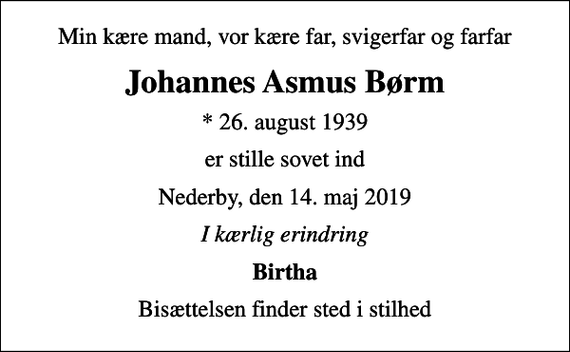 <p>Min kære mand, vor kære far, svigerfar og farfar<br />Johannes Asmus Børm<br />* 26. august 1939<br />er stille sovet ind<br />Nederby, den 14. maj 2019<br />I kærlig erindring<br />Birtha<br />Bisættelsen finder sted i stilhed</p>