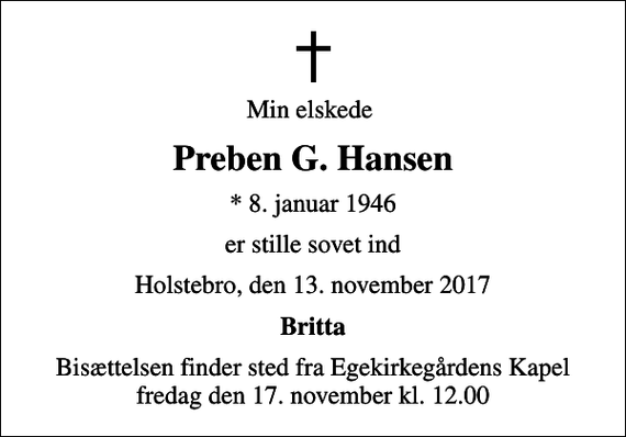 <p>Min elskede<br />Preben G. Hansen<br />* 8. januar 1946<br />er stille sovet ind<br />Holstebro, den 13. november 2017<br />Britta<br />Bisættelsen finder sted fra Egekirkegårdens Kapel fredag den 17. november kl. 12.00</p>