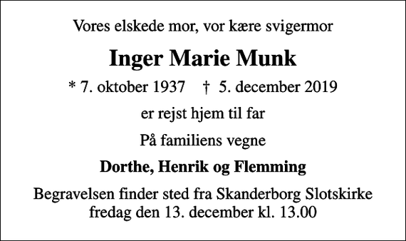 <p>Vores elskede mor, vor kære svigermor<br />Inger Marie Munk<br />* 7. oktober 1937 ✝ 5. december 2019<br />er rejst hjem til far<br />På familiens vegne<br />Dorthe, Henrik og Flemming<br />Begravelsen finder sted fra Skanderborg Slotskirke fredag den 13. december kl. 13.00</p>