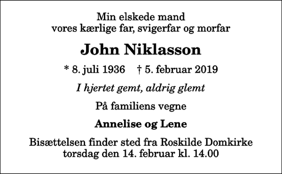<p>Min elskede mand vores kærlige far, svigerfar og morfar<br />John Niklasson<br />* 8. juli 1936 ✝ 5. februar 2019<br />I hjertet gemt, aldrig glemt<br />På familiens vegne<br />Annelise og Lene<br />Bisættelsen finder sted fra Roskilde Domkirke torsdag den 14. februar kl. 14.00</p>