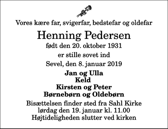 <p>Vores kære far, svigerfar, bedstefar og oldefar<br />Henning Pedersen<br />født den 20. oktober 1931<br />er stille sovet ind<br />Sevel, den 8. januar 2019<br />Jan og Ulla Keld Kirsten og Peter Børnebørn og Oldebørn<br />Bisættelsen finder sted fra Sahl Kirke lørdag den 19. januar kl. 11.00 Højtideligheden slutter ved kirken</p>