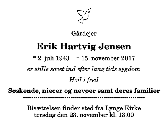 <p>Gårdejer<br />Erik Hartvig Jensen<br />* 2. juli 1943 ✝ 15. november 2017<br />er stille sovet ind efter lang tids sygdom<br />Hvil i fred<br />Søskende, niecer og nevøer samt deres familier -----------------------------------------------------------<br />Bisættelsen finder sted fra Lynge Kirke torsdag den 23. november kl. 13.00</p>