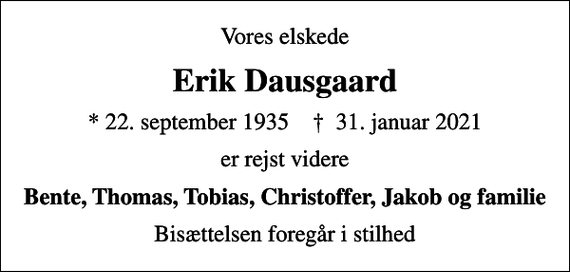 <p>Vores elskede<br />Erik Dausgaard<br />* 22. september 1935 ✝ 31. januar 2021<br />er rejst videre<br />Bente, Thomas, Tobias, Christoffer, Jakob og familie<br />Bisættelsen foregår i stilhed</p>