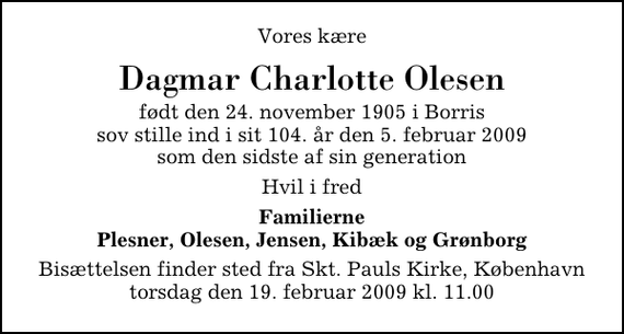 <p>Vores kære<br />Dagmar Charlotte Olesen<br />født den 24. november 1905 i Borris sov stille ind i sit 104. år den 5. februar 2009 som den sidste af sin generation<br />Hvil i fred<br />Familierne Plesner, Olesen, Jensen, Kibæk og Grønborg<br />Bisættelsen finder sted fra Skt. Pauls Kirke, København torsdag den 19. februar 2009 kl. 11.00</p>