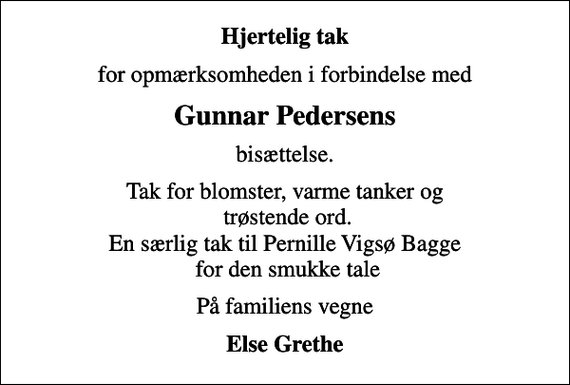 <p>Hjertelig tak<br />for opmærksomheden i forbindelse med<br />Gunnar Pedersens<br />bisættelse.<br />Tak for blomster, varme tanker og trøstende ord. En særlig tak til Pernille Vigsø Bagge for den smukke tale<br />På familiens vegne<br />Else Grethe</p>