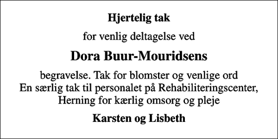<p>Hjertelig tak<br />for venlig deltagelse ved<br />Dora Buur-Mouridsens<br />begravelse. Tak for blomster og venlige ord En særlig tak til personalet på Rehabiliteringscenter, Herning for kærlig omsorg og pleje<br />Karsten og Lisbeth</p>