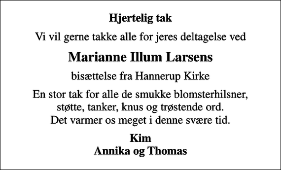 <p>Hjertelig tak<br />Vi vil gerne takke alle for jeres deltagelse ved<br />Marianne Illum Larsens<br />bisættelse fra Hannerup Kirke<br />En stor tak for alle de smukke blomsterhilsner, støtte, tanker, knus og trøstende ord. Det varmer os meget i denne svære tid.<br />Kim Annika og Thomas</p>