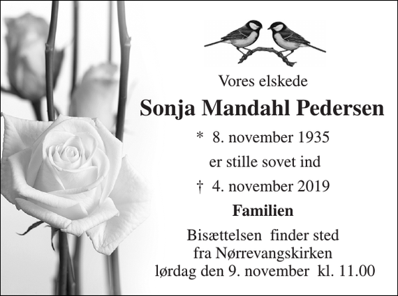 <p>Vores elskede<br />Sonja Mandahl Pedersen​<br />*​ 8. november 1935​<br />er stille sovet ind<br />✝​ 4. november 2019​<br />Familien<br />Bisættelsen​ finder sted fra Nørrevangskirken​ lørdag den 9. november​ kl. 12.00</p>