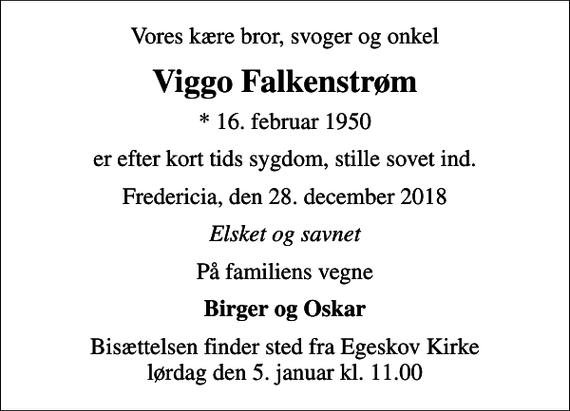 <p>Vores kære bror, svoger og onkel<br />Viggo Falkenstrøm<br />* 16. februar 1950<br />er efter kort tids sygdom, stille sovet ind.<br />Fredericia, den 28. december 2018<br />Elsket og savnet<br />På familiens vegne<br />Birger og Oskar<br />Bisættelsen finder sted fra Egeskov Kirke lørdag den 5. januar kl. 11.00</p>