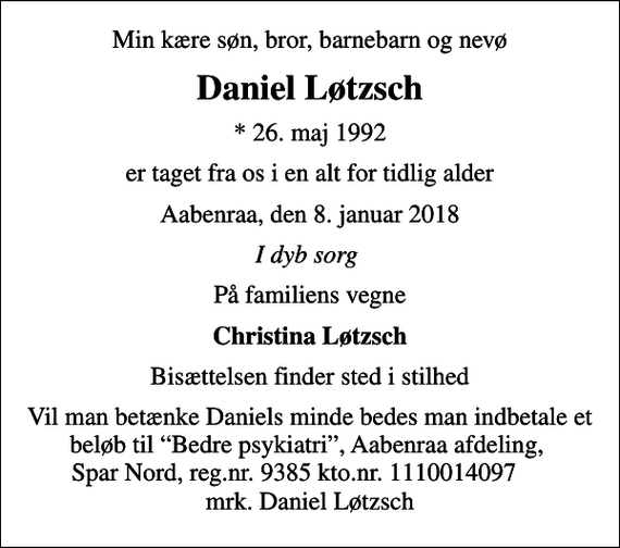 <p>Min kære søn, bror, barnebarn og nevø<br />Daniel Løtzsch<br />* 26. maj 1992<br />er taget fra os i en alt for tidlig alder<br />Aabenraa, den 8. januar 2018<br />I dyb sorg<br />På familiens vegne<br />Christina Løtzsch<br />Bisættelsen finder sted i stilhed<br />Vil man betænke Daniels minde bedes man indbetale et beløb til Bedre psykiatri, Aabenraa afdeling, Spar Nord, reg.nr. 9385 kto.nr. 1110014097 mrk. Daniel Løtzsch</p>