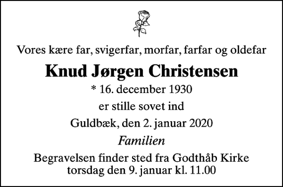 <p>Vores kære far, svigerfar, morfar, farfar og oldefar<br />Knud Jørgen Christensen<br />* 16. december 1930<br />er stille sovet ind<br />Guldbæk, den 2. januar 2020<br />Familien<br />Begravelsen finder sted fra Godthåb Kirke torsdag den 9. januar kl. 11.00</p>
