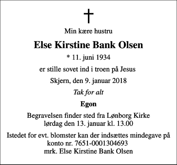 <p>Min kære hustru<br />Else Kirstine Bank Olsen<br />* 11. juni 1934<br />er stille sovet ind i troen på Jesus<br />Skjern, den 9. januar 2018<br />Tak for alt<br />Egon<br />Begravelsen finder sted fra Lønborg Kirke lørdag den 13. januar kl. 13.00<br />Istedet for evt. blomster kan der indsættes mindegave på konto nr. 7651-0001304693 mrk. Else Kirstine Bank Olsen</p>