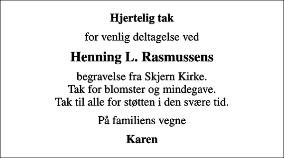 <p>Hjertelig tak<br />for venlig deltagelse ved<br />Henning L. Rasmussens<br />begravelse fra Skjern Kirke. Tak for blomster og mindegave. Tak til alle for støtten i den svære tid.<br />På familiens vegne<br />Karen</p>