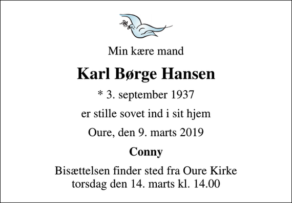 <p>Min kære mand<br />Karl Børge Hansen<br />* 3. september 1937<br />er stille sovet ind i sit hjem<br />Oure, den 9. marts 2019<br />Conny<br />Bisættelsen finder sted fra Oure Kirke torsdag den 14. marts kl. 14.00</p>