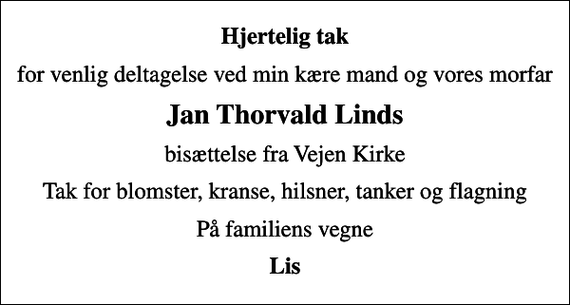 <p>Hjertelig tak<br />for venlig deltagelse ved min kære mand og vores morfar<br />Jan Thorvald Linds<br />bisættelse fra Vejen Kirke<br />Tak for blomster, kranse, hilsner, tanker og flagning<br />På familiens vegne<br />Lis</p>