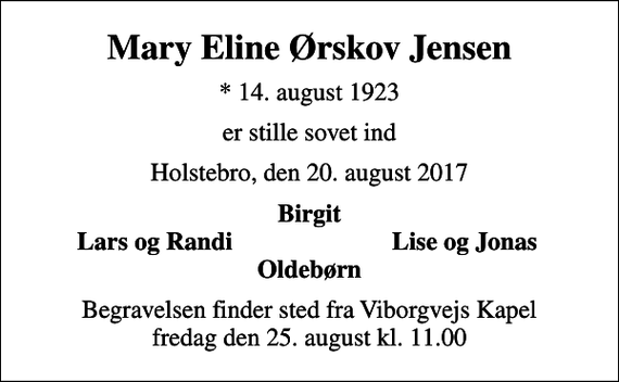 <p>Mary Eline Ørskov Jensen<br />* 14. august 1923<br />er stille sovet ind<br />Holstebro, den 20. august 2017<br />Birgit<br />Lars og Randi<br />Lise og Jonas<br />Begravelsen finder sted fra Viborgvejs Kapel fredag den 25. august kl. 11.00</p>