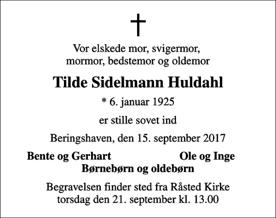 <p>Vor elskede mor, svigermor, mormor, bedstemor og oldemor<br />Tilde Sidelmann Huldahl<br />* 6. januar 1925<br />er stille sovet ind<br />Beringshaven, den 15. september 2017<br />Bente og Gerhart<br />Ole og Inge<br />Begravelsen finder sted fra Råsted Kirke torsdag den 21. september kl. 13.00</p>