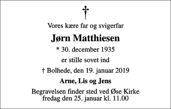 <p>Vores kære far og svigerfar<br />Jørn Matthiesen<br />* 30. december 1935<br />er stille sovet ind<br />Bolhede, den 19. januar 2019<br />Arne, Lis og Jens<br />Begravelsen finder sted ved Øse Kirke fredag den 25. januar kl. 11.00</p>