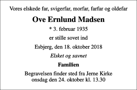 <p>Vores elskede far, svigerfar, morfar, farfar og oldefar<br />Ove Ernlund Madsen<br />* 3. februar 1935<br />er stille sovet ind<br />Esbjerg, den 18. oktober 2018<br />Elsket og savnet<br />Familien<br />Begravelsen finder sted fra Jerne Kirke onsdag den 24. oktober kl. 13.30</p>