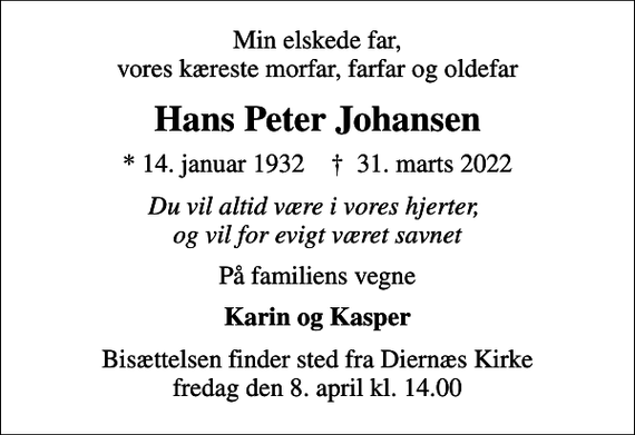 <p>Min elskede far, vores kæreste morfar, farfar og oldefar<br />Hans Peter Johansen<br />* 14. januar 1932 ✝ 31. marts 2022<br />Du vil altid være i vores hjerter, og vil for evigt været savnet<br />På familiens vegne<br />Karin og Kasper<br />Bisættelsen finder sted fra Diernæs Kirke fredag den 8. april kl. 14.00</p>