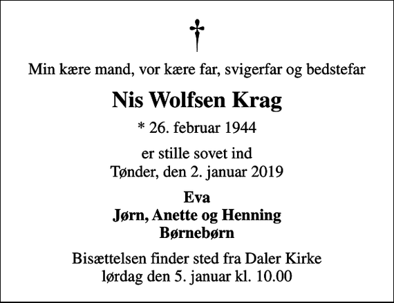 <p>Min kære mand, vor kære far, svigerfar og bedstefar<br />Nis Wolfsen Krag<br />* 26. februar 1944<br />er stille sovet ind Tønder, den 2. januar 2019<br />Eva Jørn, Anette og Henning Børnebørn<br />Bisættelsen finder sted fra Daler Kirke lørdag den 5. januar kl. 10.00</p>
