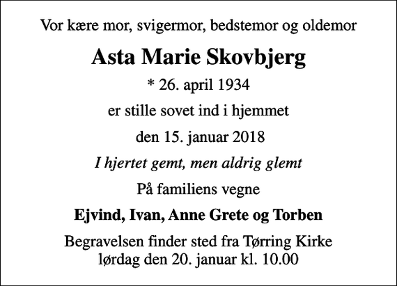 <p>Vor kære mor, svigermor, bedstemor og oldemor<br />Asta Marie Skovbjerg<br />* 26. april 1934<br />er stille sovet ind i hjemmet<br />den 15. januar 2018<br />I hjertet gemt, men aldrig glemt<br />På familiens vegne<br />Ejvind, Ivan, Anne Grete og Torben<br />Begravelsen finder sted fra Tørring Kirke lørdag den 20. januar kl. 10.00</p>