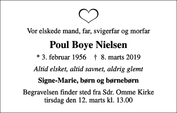 <p>Vor elskede mand, far, svigerfar og morfar<br />Poul Boye Nielsen<br />* 3. februar 1956 ✝ 8. marts 2019<br />Altid elsket, altid savnet, aldrig glemt<br />Signe-Marie, børn og børnebørn<br />Begravelsen finder sted fra Sdr. Omme Kirke tirsdag den 12. marts kl. 13.00</p>