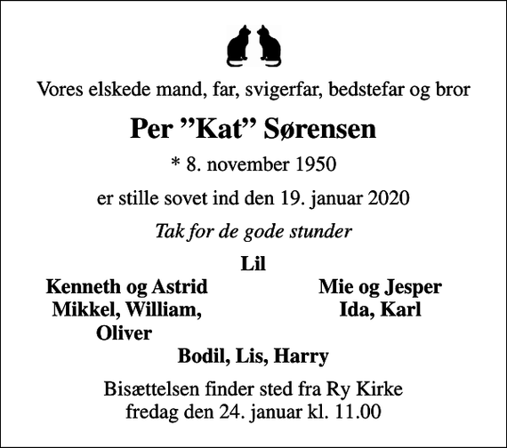 <p>Vores elskede mand, far, svigerfar, bedstefar og bror<br />Per Kat Sørensen<br />* 8. november 1950<br />er stille sovet ind den 19. januar 2020<br />Tak for de gode stunder<br />Lil<br />Kenneth og Astrid<br />Mie og Jesper<br />Mikkel, William,<br />Ida, Karl<br />Oliver<br />Bisættelsen finder sted fra Ry Kirke fredag den 24. januar kl. 11.00</p>