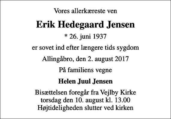 <p>Vores allerkæreste ven<br />Erik Hedegaard Jensen<br />* 26. juni 1937<br />er sovet ind efter længere tids sygdom<br />Allingåbro, den 2. august 2017<br />På familiens vegne<br />Helen Juul Jensen<br />Bisættelsen foregår fra Vejlby Kirke torsdag den 10. august kl. 13.00 Højtideligheden slutter ved kirken</p>