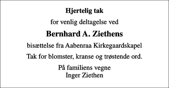 <p>Hjertelig tak<br />for venlig deltagelse ved<br />Bernhard A. Ziethens<br />bisættelse fra Aabenraa Kirkegaardskapel<br />Tak for blomster, kranse og trøstende ord.<br />På familiens vegne Inger Ziethen</p>