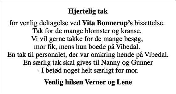 <p>Hjertelig tak<br />for venlig deltagelse ved <em>Vita Bonnerups</em> bisættelse. Tak for de mange blomster og kranse. Vi vil gerne takke for de mange besøg, mor ﬁk, mens hun boede på Vibedal. En tak til personalet, der var omkring hende på Vibedal. En særlig tak skal gives til Nanny og Gunner - I betød noget helt særligt for mor.<br />Venlig hilsen Verner og Lene</p>