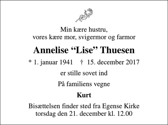 <p>Min kære hustru, vores kære mor, svigermor og farmor<br />Annelise Lise Thuesen<br />* 1. januar 1941 ✝ 15. december 2017<br />er stille sovet ind<br />På familiens vegne<br />Kurt<br />Bisættelsen finder sted fra Egense Kirke torsdag den 21. december kl. 12.00</p>
