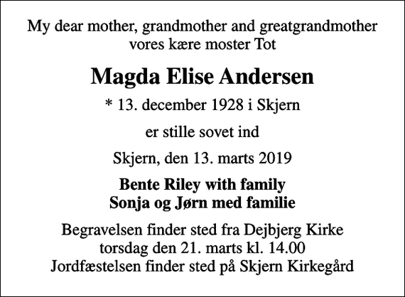 <p>My dear mother, grandmother and greatgrandmother vores kære moster Tot<br />Magda Elise Andersen<br />* 13. december 1928 i Skjern<br />er stille sovet ind<br />Skjern, den 13. marts 2019<br />Bente Riley with family Sonja og Jørn med familie<br />Begravelsen finder sted fra Dejbjerg Kirke torsdag den 21. marts kl. 14.00 Jordfæstelsen finder sted på Skjern Kirkegård</p>