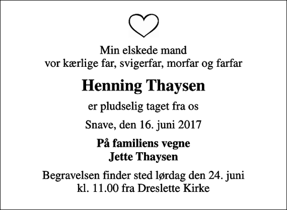 <p>Min elskede mand vor kærlige far, svigerfar, morfar og farfar<br />Henning Thaysen<br />er pludselig taget fra os<br />Snave, den 16. juni 2017<br />På familiens vegne Jette Thaysen<br />Begravelsen finder sted lørdag den 24. juni kl. 11.00 fra Dreslette Kirke</p>