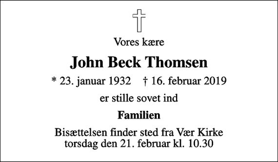 <p>Vores kære<br />John Beck Thomsen<br />* 23. januar 1932 ✝ 16. februar 2019<br />er stille sovet ind<br />Familien<br />Bisættelsen finder sted fra Vær Kirke torsdag den 21. februar kl. 10.30</p>